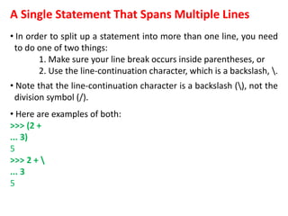 A Single Statement That Spans Multiple Lines
• In order to split up a statement into more than one line, you need
to do one of two things:
1. Make sure your line break occurs inside parentheses, or
2. Use the line-continuation character, which is a backslash, .
• Note that the line-continuation character is a backslash (), not the
division symbol (/).
• Here are examples of both:
>>> (2 +
... 3)
5
>>> 2 + 
... 3
5
 