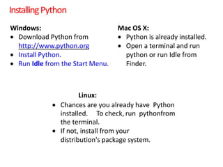 InstallingPython
Windows:
 Download Python from
http://www.python.org
 Install Python.
 Run Idle from the Start Menu.
Mac OS X:
 Python is already installed.
 Open a terminal and run
python or run Idle from
Finder.
Linux:
 Chances are you already have Python
installed. To check, run pythonfrom
the terminal.
 If not, install from your
distribution's package system.
 
