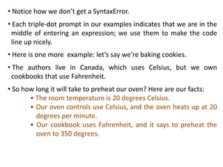 • Notice how we don’t get a SyntaxError.
• Each triple-dot prompt in our examples indicates that we are in the
middle of entering an expression; we use them to make the code
line up nicely.
• Here is one more example: let’s say we’re baking cookies.
• The authors live in Canada, which uses Celsius, but we own
cookbooks that use Fahrenheit.
• So how long it will take to preheat our oven? Here are our facts:
• The room temperature is 20 degrees Celsius.
• Our oven controls use Celsius, and the oven heats up at 20
degrees per minute.
• Our cookbook uses Fahrenheit, and it says to preheat the
oven to 350 degrees.
 