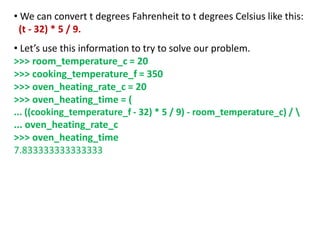 • We can convert t degrees Fahrenheit to t degrees Celsius like this:
(t - 32) * 5 / 9.
• Let’s use this information to try to solve our problem.
>>> room_temperature_c = 20
>>> cooking_temperature_f = 350
>>> oven_heating_rate_c = 20
>>> oven_heating_time = (
... ((cooking_temperature_f - 32) * 5 / 9) - room_temperature_c) / 
... oven_heating_rate_c
>>> oven_heating_time
7.833333333333333
 