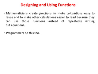 Designing and Using Functions
• Mathematicians create functions to make calculations easy to
reuse and to make other calculations easier to read because they
can use those functions instead of repeatedly writing
out equations.
• Programmers do this too.
 