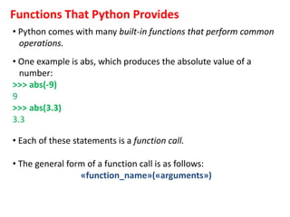 Functions That Python Provides
• Python comes with many built-in functions that perform common
operations.
• One example is abs, which produces the absolute value of a
number:
>>> abs(-9)
9
>>> abs(3.3)
3.3
• Each of these statements is a function call.
• The general form of a function call is as follows:
«function_name»(«arguments»)
 