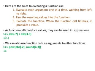 • Here are the rules to executing a function call:
1. Evaluate each argument one at a time, working from left
to right.
2. Pass the resulting values into the function.
3. Execute the function. When the function call finishes, it
produces a value.
• As function calls produce values, they can be used in expressions:
>>> abs(-7) + abs(3.3)
10.3
• We can also use function calls as arguments to other functions:
>>> pow(abs(-2), round(4.3))
16
 