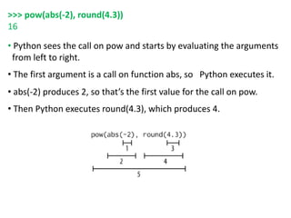 >>> pow(abs(-2), round(4.3))
16
• Python sees the call on pow and starts by evaluating the arguments
from left to right.
• The first argument is a call on function abs, so Python executes it.
• abs(-2) produces 2, so that’s the first value for the call on pow.
• Then Python executes round(4.3), which produces 4.
 