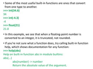 • Some of the most useful built-in functions are ones that convert
from one type to another.
>>> int(34.6)
34
>>> int(-4.3)
-4
>>> float(21)
21.0
• In this example, we see that when a floating-point number is
converted to an integer, it is truncated, not rounded.
• If you’re not sure what a function does, try calling built-in function
help, which shows documentation for any function:
>>> help(abs)
Help on built-in function abs in module builtins:
abs(...)
abs(number) -> number
Return the absolute value of the argument.
 