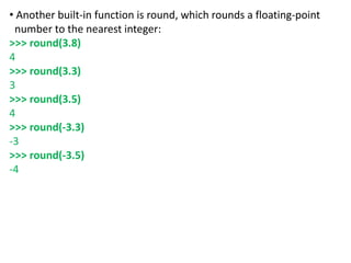 • Another built-in function is round, which rounds a floating-point
number to the nearest integer:
>>> round(3.8)
4
>>> round(3.3)
3
>>> round(3.5)
4
>>> round(-3.3)
-3
>>> round(-3.5)
-4
 