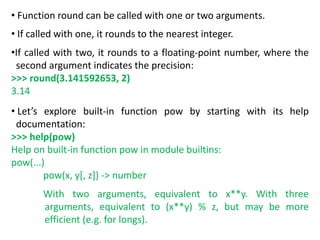 • Function round can be called with one or two arguments.
• If called with one, it rounds to the nearest integer.
•If called with two, it rounds to a floating-point number, where the
second argument indicates the precision:
>>> round(3.141592653, 2)
3.14
• Let’s explore built-in function pow by starting with its help
documentation:
>>> help(pow)
Help on built-in function pow in module builtins:
pow(...)
pow(x, y[, z]) -> number
With two arguments, equivalent to x**y. With three
arguments, equivalent to (x**y) % z, but may be more
efficient (e.g. for longs).
 