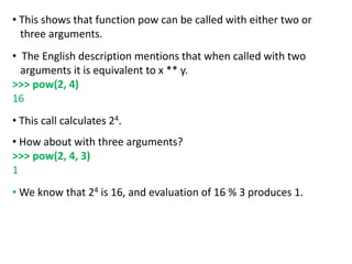 • This shows that function pow can be called with either two or
three arguments.
• The English description mentions that when called with two
arguments it is equivalent to x ** y.
>>> pow(2, 4)
16
• This call calculates 24.
• How about with three arguments?
>>> pow(2, 4, 3)
1
• We know that 24 is 16, and evaluation of 16 % 3 produces 1.
 