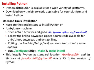 Installing Python
• Python distribution is available for a wide variety of platforms.
• Download only the binary code applicable for your platform and
install Python.
Unix and Linux Installation
• Here are the simple steps to install Python on
• Unix/Linux machine.
• Open a Web browser and go to http://www.python.org/download/.
• Follow the link to download zipped source code available for
Unix/Linux, download and extract files.
• Editing the Modules/Setup file if you want to customize some
options.
• run ./configure script, make & make install
• This installs Python at standard location /usr/local/bin and its
libraries at /usr/local/lib/pythonXX where XX is the version of
Python.
 