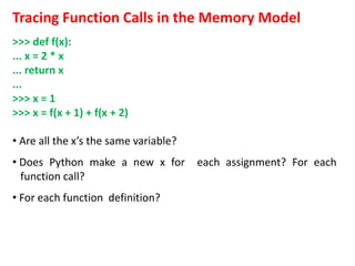 Tracing Function Calls in the Memory Model
>>> def f(x):
... x = 2 * x
... return x
...
>>> x = 1
>>> x = f(x + 1) + f(x + 2)
• Are all the x’s the same variable?
• Does Python make a new x for each assignment? For each
function call?
• For each function definition?
 