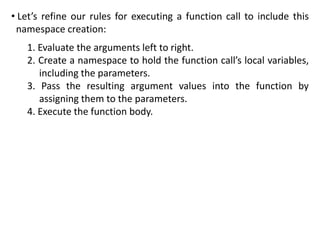 • Let’s refine our rules for executing a function call to include this
namespace creation:
1. Evaluate the arguments left to right.
2. Create a namespace to hold the function call’s local variables,
including the parameters.
3. Pass the resulting argument values into the function by
assigning them to the parameters.
4. Execute the function body.
 