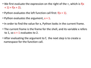 • We first evaluate the expression on the right of the =, which is f(x
+ 1) + f(x + 2).
• Python evaluates the left function call first: f(x + 1).
• Python evaluates the argument, x + 1.
• In order to find the value for x, Python looks in the current frame.
• The current frame is the frame for the shell, and its variable x refers
to 1, so x + 1 evaluates to 2.
• After evaluating the argument to f, the next step is to create a
namespace for the function call.
 