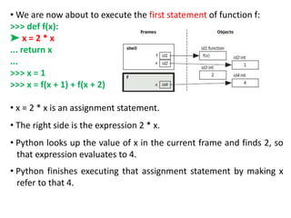 • We are now about to execute the first statement of function f:
>>> def f(x):
➤ x = 2 * x
... return x
...
>>> x = 1
>>> x = f(x + 1) + f(x + 2)
• x = 2 * x is an assignment statement.
• The right side is the expression 2 * x.
• Python looks up the value of x in the current frame and finds 2, so
that expression evaluates to 4.
• Python finishes executing that assignment statement by making x
refer to that 4.
 