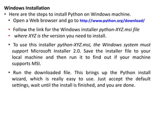 Windows Installation
• Here are the steps to install Python on Windows machine.
• Open a Web browser and go to http://www.python.org/download/
• Follow the link for the Windows installer python-XYZ.msi file
• where XYZ is the version you need to install.
• To use this installer python-XYZ.msi, the Windows system must
support Microsoft Installer 2.0. Save the installer file to your
local machine and then run it to find out if your machine
supports MSI.
• Run the downloaded file. This brings up the Python install
wizard, which is really easy to use. Just accept the default
settings, wait until the install is finished, and you are done.
 