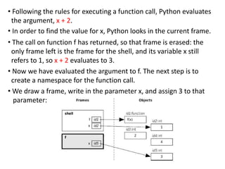 • Following the rules for executing a function call, Python evaluates
the argument, x + 2.
• In order to find the value for x, Python looks in the current frame.
• The call on function f has returned, so that frame is erased: the
only frame left is the frame for the shell, and its variable x still
refers to 1, so x + 2 evaluates to 3.
• Now we have evaluated the argument to f. The next step is to
create a namespace for the function call.
• We draw a frame, write in the parameter x, and assign 3 to that
parameter:
 