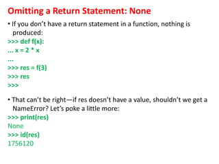Omitting a Return Statement: None
• If you don’t have a return statement in a function, nothing is
produced:
>>> def f(x):
... x = 2 * x
...
>>> res = f(3)
>>> res
>>>
• That can’t be right—if res doesn’t have a value, shouldn’t we get a
NameError? Let’s poke a little more:
>>> print(res)
None
>>> id(res)
1756120
 