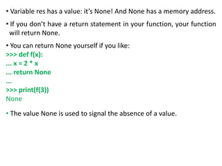 • Variable res has a value: it’s None! And None has a memory address.
• If you don’t have a return statement in your function, your function
will return None.
• You can return None yourself if you like:
>>> def f(x):
... x = 2 * x
... return None
...
>>> print(f(3))
None
• The value None is used to signal the absence of a value.
 