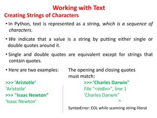 Working with Text
Creating Strings of Characters
• In Python, text is represented as a string, which is a sequence of
characters.
• We indicate that a value is a string by putting either single or
double quotes around it.
• Single and double quotes are equivalent except for strings that
contain quotes.
• Here are two examples: The opening and closing quotes
must match:
>>> 'Aristotle‘ >>> 'Charles Darwin"
'Aristotle‘ File "<stdin>", line 1
>>> "Isaac Newton“ 'Charles Darwin"
'Isaac Newton’ ^
SyntaxError: EOL while scanning string literal
 
