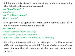 • Adding an empty string to another string produces a new string
that is just like the nonempty operand:
>>> "Alan Turing" + ''
'Alan Turing'
>>> "" + 'Grace Hopper'
'Grace Hopper‘
• Can operator + be applied to a string and a numeric value? If so,
would addition or concatenation occur?
>>> 'NH' + 3
Traceback (most recent call last):
File "<stdin>", line 1, in <module>
TypeError: Can't convert 'int' object to str implicitly
• Here, Python took exception to our attempts to combine values of
different data types because it didn’t know which version of + we
want: the one that adds numbers or the one that concatenates
strings.
 