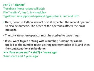 >>> 9 + ' planets'
Traceback (most recent call last):
File "<stdin>", line 1, in <module>
TypeError: unsupported operand type(s) for +: 'int' and 'str‘
• Here, because Python saw a 9 first, it expected the second operand
to also be numeric. The order of the operands affects the error
message.
• The concatenation operator must be applied to two strings.
• If you want to join a string with a number, function str can be
applied to the number to get a string representation of it, and then
the concatenation can be done:
>>> 'Four score and ' + str(7) + ' years ago'
'Four score and 7 years ago'
 
