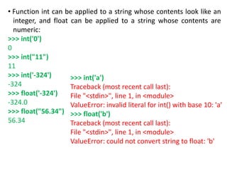 • Function int can be applied to a string whose contents look like an
integer, and float can be applied to a string whose contents are
numeric:
>>> int('0')
0
>>> int("11")
11
>>> int('-324')
-324
>>> float('-324')
-324.0
>>> float("56.34")
56.34
>>> int('a')
Traceback (most recent call last):
File "<stdin>", line 1, in <module>
ValueError: invalid literal for int() with base 10: 'a'
>>> float('b')
Traceback (most recent call last):
File "<stdin>", line 1, in <module>
ValueError: could not convert string to float: 'b'
 