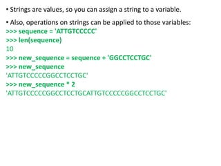 • Strings are values, so you can assign a string to a variable.
• Also, operations on strings can be applied to those variables:
>>> sequence = 'ATTGTCCCCC'
>>> len(sequence)
10
>>> new_sequence = sequence + 'GGCCTCCTGC'
>>> new_sequence
'ATTGTCCCCCGGCCTCCTGC'
>>> new_sequence * 2
'ATTGTCCCCCGGCCTCCTGCATTGTCCCCCGGCCTCCTGC'
 
