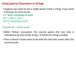 Using Special Characters in Strings
• Suppose you want to put a single quote inside a string. If you write
it directly, an error occurs:
>>> 'that's not going to work'
File "<stdin>", line 1
'that's not going to work'
^
SyntaxError: invalid syntax
• When Python encounters the second quote—the one that is
intended to be part of the string—it thinks the string is ended.
• Then it doesn’t know what to do with the text that comes after the
second quote.
 