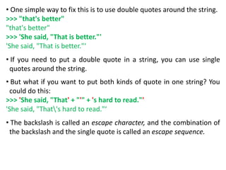 • One simple way to fix this is to use double quotes around the string.
>>> "that's better"
"that's better"
>>> 'She said, "That is better."'
'She said, "That is better."‘
• If you need to put a double quote in a string, you can use single
quotes around the string.
• But what if you want to put both kinds of quote in one string? You
could do this:
>>> 'She said, "That' + "'" + 's hard to read."'
'She said, "That's hard to read."‘
• The backslash is called an escape character, and the combination of
the backslash and the single quote is called an escape sequence.
 
