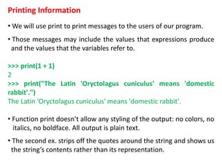Printing Information
• We will use print to print messages to the users of our program.
• Those messages may include the values that expressions produce
and the values that the variables refer to.
>>> print(1 + 1)
2
>>> print("The Latin 'Oryctolagus cuniculus' means 'domestic
rabbit'.")
The Latin 'Oryctolagus cuniculus' means 'domestic rabbit'.
• Function print doesn’t allow any styling of the output: no colors, no
italics, no boldface. All output is plain text.
• The second ex. strips off the quotes around the string and shows us
the string’s contents rather than its representation.
 