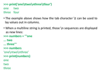 >>> print('onettwonthreetfour')
one two
three four
• The example above shows how the tab character t can be used to
lay values out in columns.
• When a multiline string is printed, those n sequences are displayed
as new lines:
>>> numbers = '''one
... two
... three'''
>>> numbers
'onentwonthree'
>>> print(numbers)
one
two
three
 