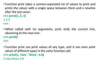 • Function print takes a comma-separated list of values to print and
prints the values with a single space between them and a newline
after the last value:
>>> print(1, 2, 3)
1 2 3
>>>
• When called with no arguments, print ends the current line,
advancing to the next one:
>>> print()
>>>
• Function print can print values of any type, and it can even print
values of different types in the same function call:
>>> print(1, 'two', 'three', 4.0)
1 two three 4.0
 