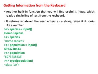 Getting Information from the Keyboard
• Another built-in function that you will find useful is input, which
reads a single line of text from the keyboard.
• It returns whatever the user enters as a string, even if it looks
like a number:
>>> species = input()
Homo sapiens
>>> species
'Homo sapiens'
>>> population = input()
6973738433
>>> population
'6973738433'
>>> type(population)
<class 'str'>
 