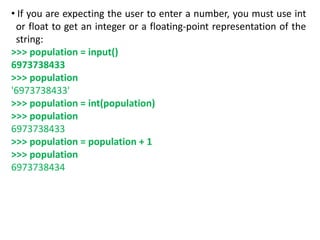 • If you are expecting the user to enter a number, you must use int
or float to get an integer or a floating-point representation of the
string:
>>> population = input()
6973738433
>>> population
'6973738433'
>>> population = int(population)
>>> population
6973738433
>>> population = population + 1
>>> population
6973738434
 