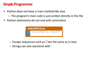 SimpleProgramme
• Python does not have a main method like Java
– The program's main code is just written directly in the file
• Python statements do not end with semicolons
– Escape sequences such as "are the same as in Java
– Strings can also start/end with '
helloJNCCE.py
1 Print("Hello, JNCCE!"
 