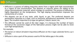 Diffusion
10-10-2023 10
• Diffusion is a process of adding impurities atoms from a region with high concentration
to a region of low concentration. The dopants or impurity atoms are added to the
silicon (semiconductor material), which changes its resistivity. The process of diffusion is
highly dependent on the temperature. The high doping concentration improves the
conductivity of a metal.
• The dopants can be of any state, solid, liquid, or gas. The preferred dopants are
pentavalent impurities or n-type, such as antimony, phosphorous pentoxide, and arsine
(gas). The trivalent impurities or p-type are gallium, indium, boron, etc.
• The diffusion cannot be used at the later stages. It is because the number of layers
formed at the successive stages of the fabrication process might not be able to resist
such high temperatures.
For example,
• The boron or indium (trivalent impurities) diffusion on the n-type substrate forms a p-n
junction.
• Diffusion is also a part of the process used to fill the lattice gap in the solids.
 