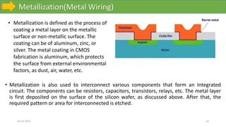 Metallization(Metal Wiring)
10-10-2023 14
• Metallization is also used to interconnect various components that form an Integrated
circuit. The components can be resistors, capacitors, transistors, relays, etc. The metal layer
is first deposited on the surface of the silicon wafer, as discussed above. After that, the
required pattern or area for interconnected is etched.
• Metallization is defined as the process of
coating a metal layer on the metallic
surface or non-metallic surface. The
coating can be of aluminum, zinc, or
silver. The metal coating in CMOS
fabrication is aluminum, which protects
the surface from external environmental
factors, as dust, air, water, etc.
 