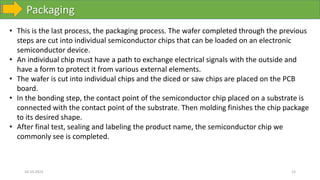 Packaging
10-10-2023 15
• This is the last process, the packaging process. The wafer completed through the previous
steps are cut into individual semiconductor chips that can be loaded on an electronic
semiconductor device.
• An individual chip must have a path to exchange electrical signals with the outside and
have a form to protect it from various external elements.
• The wafer is cut into individual chips and the diced or saw chips are placed on the PCB
board.
• In the bonding step, the contact point of the semiconductor chip placed on a substrate is
connected with the contact point of the substrate. Then molding finishes the chip package
to its desired shape.
• After final test, sealing and labeling the product name, the semiconductor chip we
commonly see is completed.
 