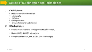 Outline of IC Fabrication and Technologies
1. IC Fabrication:
• Steps in Fabrication-Oxidation
• Lithography
• Diffusion
• Ion implantation
• Encapsulation and Metallization.
2. IC Technologies
• Review of Enhancement and Depletion MOS transistors,
• NMOS, PMOS & CMOS fabrications
• Comparison of NMOS, CMOS & BiCMOS technologies.
10-10-2023 2
 