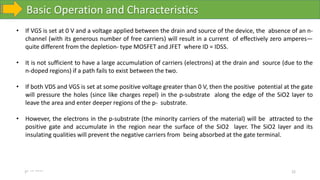 Basic Operation and Characteristics
10-10-2023 22
• If VGS is set at 0 V and a voltage applied between the drain and source of the device, the absence of an n-
channel (with its generous number of free carriers) will result in a current of effectively zero amperes—
quite different from the depletion- type MOSFET and JFET where ID = IDSS.
• It is not sufficient to have a large accumulation of carriers (electrons) at the drain and source (due to the
n-doped regions) if a path fails to exist between the two.
• If both VDS and VGS is set at some positive voltage greater than 0 V, then the positive potential at the gate
will pressure the holes (since like charges repel) in the p-substrate along the edge of the SiO2 layer to
leave the area and enter deeper regions of the p- substrate.
• However, the electrons in the p-substrate (the minority carriers of the material) will be attracted to the
positive gate and accumulate in the region near the surface of the SiO2 layer. The SiO2 layer and its
insulating qualities will prevent the negative carriers from being absorbed at the gate terminal.
 