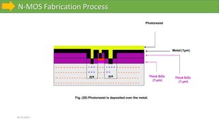 N-MOS Fabrication Process
10-10-2023
Fig. (20) Photoresist is deposited over the metal.
- - - - - - - - - - - - - - - - - - - -
- - - -
- - - -
- - - -
- - - -
- - - - -
- - - - -
- - - - - - - - -
- - - - - - - - -
- - - - - - - - - - - - - - - - - - - - - - - - - - - - - - - - - -
Thick SiO2
(1 µm)
- - - - - -
- - - - - - - - - - - - - - - - - - -
-- - - - - - - - - - - - n+ - - -
- - - -
- -
n+ Thick SiO2
(1 µm)
Metal (1µm)
Photoresist
 
