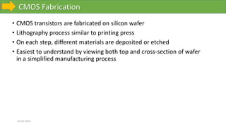 CMOS Fabrication
10-10-2023
• CMOS transistors are fabricated on silicon wafer
• Lithography process similar to printing press
• On each step, different materials are deposited or etched
• Easiest to understand by viewing both top and cross-section of wafer
in a simplified manufacturing process
 