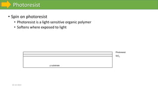 Photoresist
10-10-2023
• Spin on photoresist
• Photoresist is a light-sensitive organic polymer
• Softens where exposed to light
p substrate
SiO2
Photoresist
 