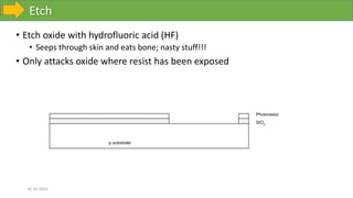 Etch
10-10-2023
• Etch oxide with hydrofluoric acid (HF)
• Seeps through skin and eats bone; nasty stuff!!!
• Only attacks oxide where resist has been exposed
p substrate
SiO2
Photoresist
 