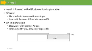 n-well
10-10-2023
• n-well is formed with diffusion or ion implantation
• Diffusion
• Place wafer in furnace with arsenic gas
• Heat until As atoms diffuse into exposed Si
• Ion Implanatation
• Blast wafer with beam of As ions
• Ions blocked by SiO2, only enter exposed Si
n well
SiO2
 
