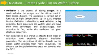 Oxidation – Create Oxide Film on Wafer Surface.
10-10-2023 8
• Oxidation is the process of adding oxygen. In a
semiconductor, the oxygen and the silicon react to
form silicon dioxide. The oxidation is carried out in
furnaces at high temperatures up to 1250 degrees
Celsius. Oxidation is classified as wet oxidation or dry
oxidation. Both processes are widely used and have
their own advantages and disadvantages. Wet
oxidation is fast, while dry oxidation has good
electrical properties.
• Wet oxidation is also known as steam. Both types of
oxidation have excellent electrical insulation
properties. The deposition of silicon dioxide on the
silicon wafer protects from many impurities. The
dopants can be applied only to areas not covered with
the SiO2.
 