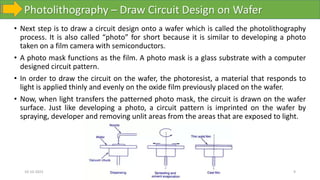 Photolithography – Draw Circuit Design on Wafer
10-10-2023 9
• Next step is to draw a circuit design onto a wafer which is called the photolithography
process. It is also called “photo” for short because it is similar to developing a photo
taken on a film camera with semiconductors.
• A photo mask functions as the film. A photo mask is a glass substrate with a computer
designed circuit pattern.
• In order to draw the circuit on the wafer, the photoresist, a material that responds to
light is applied thinly and evenly on the oxide film previously placed on the wafer.
• Now, when light transfers the patterned photo mask, the circuit is drawn on the wafer
surface. Just like developing a photo, a circuit pattern is imprinted on the wafer by
spraying, developer and removing unlit areas from the areas that are exposed to light.
 
