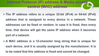 Internet Protocol (IP) address & Media access
control (MAC) address
 The IP address refers to a unique 32-bit (IPv4) or 64-bit (IPv6)
address that is assigned to every device in a network. These
addresses can be fixed or random. In case it is fixed, then every
time, that device will get the same IP address when it becomes
part of a network.
 A MAC address is a 12-character long string that is unique for
each device, and it is usually assigned by the manufacturer. It is
to be noted that this address is fixed and cannot be changed.
 