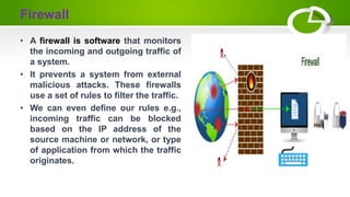 Firewall
• A firewall is software that monitors
the incoming and outgoing traffic of
a system.
• It prevents a system from external
malicious attacks. These firewalls
use a set of rules to filter the traffic.
• We can even define our rules e.g.,
incoming traffic can be blocked
based on the IP address of the
source machine or network, or type
of application from which the traffic
originates.
 