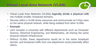Virtual Local Area Network (VLAN)
• Virtual Local Area Networks (VLANs) logically divide a physical LAN
into multiple smaller, broadcast domains.
• Devices within a VLAN share resources and communicate as if they were
on the same physical network, while being isolated from other VLANs.
• Example:
• Let's consider a university with different departments such as Computer
Science, Electrical Engineering, and Mathematics, all sharing the same
physical network infrastructure.
• Without VLANs, these departments would be in the same broadcast
domain, and broadcast traffic from one department could potentially affect
others.
 