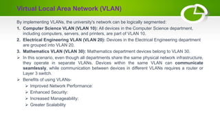 By implementing VLANs, the university's network can be logically segmented:
1. Computer Science VLAN (VLAN 10): All devices in the Computer Science department,
including computers, servers, and printers, are part of VLAN 10.
2. Electrical Engineering VLAN (VLAN 20): Devices in the Electrical Engineering department
are grouped into VLAN 20.
3. Mathematics VLAN (VLAN 30): Mathematics department devices belong to VLAN 30.
 In this scenario, even though all departments share the same physical network infrastructure,
they operate in separate VLANs. Devices within the same VLAN can communicate
seamlessly, while communication between devices in different VLANs requires a router or
Layer 3 switch.
 Benefits of using VLANs-
 Improved Network Performance:
 Enhanced Security:
 Increased Manageability:
 Greater Scalability
Virtual Local Area Network (VLAN)
 